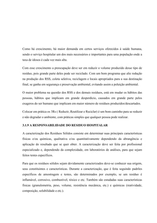 Como há crescimento, há maior demanda em certos serviços oferecidos à saúde humana,
sendo o serviço hospitalar um dos mais necessários e importantes para uma população onde a
taxa de idosos é cada vez mais alta.
Com esse crescimento a preocupação deve ser em reduzir o volume produzido desse tipo de
resíduo, pois grande parte deles pode ser reciclado. Com um bom programa que alie redução
na produção dos RSS, coleta seletiva, reciclagem e locais apropriados para a sua destinação
final, se ganha em segurança e preservação ambiental, evitando assim a poluição ambiental.
O maior problema na questão dos RSS e dos demais resíduos, está em mudar os hábitos das
pessoas, hábitos que implicam em grande desperdício, causados em grande parte pelos
exageros do ser humano que implicam em maior número de resíduos produzidos/descartados.
Colocar em prática os 3Rs ( Reduzir, Reutilizar e Reciclar) é um bom caminho para se reduzir
e não degradar o ambiente, com práticas simples que qualquer pessoa pode realizar.
3.1.9 A RESPONSABILIDADE DO RESIDUO HOSPITALAR
A caracterização dos Resíduos Sólidos consiste em determinar suas principais características
físicas e/ou químicas, qualitativa e/ou quantitativamente dependendo da abrangência e
aplicação do resultado que se quer obter. A caracterização deve ser feita por profissional
especializado e, dependendo da complexidade, em laboratórios de análises, para que sejam
feitos testes específicos.
Para que os resíduos sólidos sejam devidamente caracterizados deve-se conhecer sua origem,
seus constituintes e características. Durante a caracterização, que é feita seguindo padrões
específicos de amostragem e testes, são determinados por exemplo, se um resíduo é
inflamável, corrosivo, combustível, tóxico e etc. Também são estudadas suas características
físicas (granulometria, peso, volume, resistência mecânica, etc.) e químicas (reatividade,
composição, solubilidade e etc.).
 