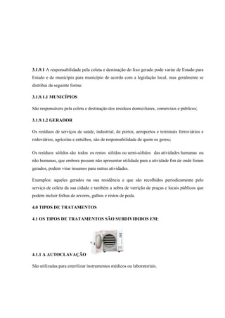 3.1.9.1 A responsabilidade pela coleta e destinação do lixo gerado pode variar de Estado para
Estado e de município para município de acordo com a legislação local, mas geralmente se
distribui da seguinte forma:
3.1.9.1.1 MUNICÍPIOS
São responsáveis pela coleta e destinação dos resíduos domiciliares, comerciais e públicos;
3.1.9.1.2 GERADOR
Os resíduos de serviços de saúde, industrial, de portos, aeroportos e terminais ferroviários e
rodoviários, agrícolas e entulhos, são de responsabilidade de quem os gerou;
Os resíduos sólidos são todos os restos sólidos ou semi-sólidos das atividades humanas ou
não humanas, que embora possam não apresentar utilidade para a atividade fim de onde foram
gerados, podem virar insumos para outras atividades.
Exemplos: aqueles gerados na sua residência e que são recolhidos periodicamente pelo
serviço de coleta da sua cidade e também a sobra de varrição de praças e locais públicos que
podem incluir folhas de arvores, galhos e restos de poda.
4.0 TIPOS DE TRATAMENTOS
4.1 OS TIPOS DE TRATAMENTOS SÃO SUBDIVIDIDOS EM:
4.1.1 A AUTOCLAVAÇÃO
São utilizadas para esterilizar instrumentos médicos ou laboratoriais.
 