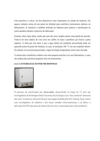 Uma autoclave é, talvez, um dos dispositivos mais importantes no campo da medicina. Ele
aquece soluções acima do seu ponto de ebulição para esterilizar instrumentos médicos ou
laboratoriais. A autoclave é também utilizada na indústria para realizar a esterilização de
certos produtos durante o processo de fabricação.
Existem vários tipos delas, sendo que uma das mais simples parece uma panela de pressão.
Trata-se de uma espécie de vaso com um calibre no topo e parafusos que fixam a parte
superior. A ideia por trás disso é que a água dentro do recipiente pressurizado pode ser
aquecida acima do ponto de ebulição, ou seja, só alcançará 100 ° C em um recipiente aberto.
No entanto, em um local pressurizado, a água irá atingir temperaturas muito mais elevadas.
A maioria dos consultórios médicos tem uma pequena autoclave em seus laboratórios, e estas
são usadas para esterilizar pequenos lotes de instrumentos.
4.1.2 A ESTERILIZAÇÃO POR MICROONDAS
O processo de esterilização por micro-ondas, desenvolvido ao longo de 13 anos por
investigadores da Washington State University deverá chegar à sua "fase comercial" dentro de
dois anos. O processo, desenvolvido por uma equipa chefiada pelo Prof. Juming Tang, contou
com investigadores da indústria e das forças armadas norte-americanas, e já obteve a
aprovação da FDA para pasta de batata (está em curso a autorização para outros produtos).
 