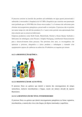 O processo consiste na imersão dos produtos pré-embalados em água quente pressurizada e
submetida a microondas à frequência de 915 MHz (frequência que ocasiona uma penetração
mais profunda que os 2450 MHz dos fornos micro-ondas). 5 a 8 minutos são suficientes para
eliminar microorganismos patogénicos, preservando os nutrientes. O processo não só permite
um maior tempo de vida útil dos produtos (2 a 3 anos) como permite uma apresentação bem
mais atraente que as conservas tradicionais.
Empresas produtoras como Kraft Foods, Masterfoods, Hormel e Ocean Beauty Seafoods e
fabricantes de embalagens como Rexam e Graphic Packaging, contribuíram financeiramente
para o desenvolvimento deste processo. Nos próximos dois anos, os investigadores vão
optimizar o processo, alargando-o a vários produtos e embalagens e tentando criar
equipamentos capazes de cadências na ordem dos 50 tabuleiros ou saquetas por minuto.
4.1.3 A DESINFECÇÃO QUÍMICA
4.1.3.1 DESINFECÇÃO DE ALTO NÍVEL
O processo físico ou químico que destrói a maioria dos microrganismos de artigos
semicríticos, inclusive microbactérias e fungos, exceto um número elevado de esporos
Bacterianos.
4.1.3.2 A DESINFECÇÃO DE NÍVEL INTERMEDIÁRIO
O processo físico ou químico que destrói microrganismos patogênicos na forma vegetativa,
microbactérias, a maioria dos vírus e dos fungos, de objetos inanimados e superfícies.
 