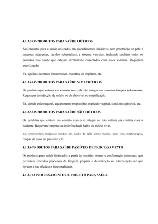 4.1.3.3 OS PRODUTOS PARA SAÚDE CRÍTICOS
São produtos para a saúde utilizados em procedimentos invasivos com penetração de pele e
mucosas adjacentes, tecidos subepteliais, e sistema vascular, incluindo também todos os
produtos para saúde que estejam diretamente conectados com esses sistemas. Requerem
esterilização
Ex. agulhas, cateteres intravenosos, materiais de implante, etc.
4.1.3.4 OS PRODUTOS PARA SAÚDE SEMI CRÍTICOS
Os produtos que entram em contato com pele não íntegra ou mucosas íntegras colonizadas.
Requerem desinfecção de médio ou de alto nível ou esterilização.
Ex. cânula endotraqueal, equipamento respiratório, espéculo vaginal, sonda nasogástrica, etc.
4.1.3.5 OS PRODUTOS PARA SAÚDE NÃO CRÍTICOS
Os produtos que entram em contato com pele íntegra ou não entram em contato com o
paciente. Requerem limpeza ou desinfecção de baixo ou médio nível.
Ex. termômetro, materiais usados em banho de leito como bacias, cuba rim, estetoscópio,
roupas de cama do paciente, etc.
4.1.3.6 PRODUTOS PARA SAÚDE PASSÍVEIS DE PROCESSAMENTO
Os produtos para saúde fabricados a partir de matérias primas e conformação estrutural, que
permitem repetidos processos de limpeza, preparo e desinfecção ou esterilização até que
percam a sua eficácia e funcionalidade.
4.1.3.7 O PROCESSAMENTO DE PRODUTO PARA SAÚDE
 