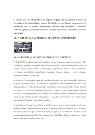 O conjunto de ações relacionadas à pré-limpeza, recepção, limpeza, secagem, avaliação da
integridade e da funcionalidade, preparo, desinfecção ou esterilização, armazenamento e
distribuição para as unidades consumidoras. Produtos para inaloterapia e assistência
ventilatória: produtos para saúde semicríticos utilizados na assistência ventilatória, anestesia e
inaloterapia.
4.1.4 A INTRODUÇÃO AO PROCESSO DE INCINERAÇÃO E PIRÓLISE
4.1.4.1 A DEFINIÇÃO DE INCINERAÇÃO DE LIXOS E RESÍDUOS
A Rede GAIA considera incineração qualquer tipo de sistema de tratamento térmico. Estão
incluídas as seguintes tecnologias baseadas em combustão: coprocessamento em fornos de
cimento, plasma térmico, pirólise (carbonização), e gaseificação térmica. Como a combustão,
os sistemas de pirólise e gaseificação produzem dioxinas, furanos e outros poluentes
igualmente tóxicos e persistentes.
A pirólise é a degradação térmica dos materiais pelo calor com uma alimentação mínima de
oxigênio proveniente do ar. Os materiais são aquecidos a uma temperatura entre 427 a 760
graus centígrados. A falta de oxigênio tem como objetivo evitar a combustão. Porém, eliminar
o oxigênio por inteiro é virtualmente impossível, o que permite a ocorrência de alguma
oxidação, e conseqüentemente se dá formação de dioxinas e outras combinações altamente
perigosas. Da pirólise resultam três produtos – gás, óleo combustível, e um resíduo sólido
“carbonizado” (podendo conter metais pesados).
A gaseificação térmica é semelhante a pirólise, exceto que a transformação térmica dos
resíduos sólidos é determinada em presença de uma quantidade limitada de ar ou oxigênio,
produzindo assim um gás combustível. Este gás pode ser utilizado em caldeiras ou em
turbinas/geradores a combustão. Este processo gera subprodutos sólidos e líquidos que podem
conter níveis altos de poluentes tóxicos.
 