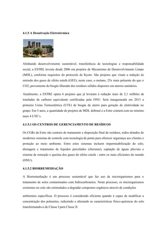 4.1.5 A Desativação Eletrotérmica
Alinhando desenvolvimento sustentável, transferência de tecnologias e responsabilidade
social, a ESTRE investe desde 2006 em projetos de Mecanismo de Desenvolvimento Limpo
(MDL), conforme requisitos do protocolo de Kyoto. São projetos que visam a redução de
emissão dos gases de efeito estufa (GEE), neste caso, o metano, 25x mais poluente do que o
CO2, proveniente do biogás liberado dos resíduos sólidos dispostos em aterros sanitários.
Atualmente, a ESTRE opera 6 projetos que já levaram à redução mais de 2,1 milhões de
toneladas de carbono equivalente certificadas pela ONU. Será inaugurarada em 2013 a
primeira Usina Termoelétrica (UTE) de biogás de aterro para geração de eletricidade no
grupo. Em 5 anos, a quantidade de projetos de MDL dobrará e a Estre contará com no mínimo
mais 4 UTE’s.
4.1.5.1 OS CENTROS DE GERENCIAMENTO DE RESÍDUOS
Os CGRs da Estre são centrais de tratamento e disposição final de resíduos, todos dotados de
modernos sistemas de controle com tecnologia de ponta para oferecer segurança aos clientes e
proteção ao meio ambiente. Entre estes sistemas incluem impermeabilização do solo,
drenagem e tratamento de líquidos percolados (chorume), captação de águas pluviais e
sistema de remoção e queima dos gases do efeito estufa - entre os mais eficientes do mundo
(ONU).
4.1.5.2 BIORREMEDIAÇÃO
A Biorremediação é um processo sustentável que faz uso de microrganismos para o
tratamento de solos contaminados com hidrocarbonetos. Neste processo, os microrganismos
existentes no solo são estimulados a degradar compostos orgânicos através de condições
ambientais específicas. O processo é considerado eficiente quando é capaz de modificar a
concentração dos poluentes, reduzindo e alterando as características físico-químicas do solo
transformando-o de Classe I para Classe II.
 