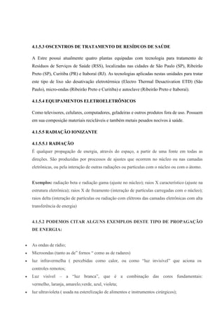 4.1.5.3 OSCENTROS DE TRATAMENTO DE RESÍDUOS DE SAÚDE
A Estre possui atualmente quatro plantas equipadas com tecnologia para tratamento de
Resíduos de Serviços de Saúde (RSS), localizadas nas cidades de São Paulo (SP), Ribeirão
Preto (SP), Curitiba (PR) e Itaboraí (RJ). As tecnologias aplicadas nestas unidades para tratar
este tipo de lixo são desativação eletrotérmica (Electro Thermal Desactivation ETD) (São
Paulo), micro-ondas (Ribeirão Preto e Curitiba) e autoclave (Ribeirão Preto e Itaboraí).
4.1.5.4 EQUIPAMENTOS ELETROELETRÔNICOS
Como televisores, celulares, computadores, geladeiras e outros produtos fora de uso. Possuem
em sua composição materiais recicláveis e também metais pesados nocivos à saúde.
4.1.5.5 RADIAÇÃO IONIZANTE
4.1.5.5.1 RADIAÇÃO
É qualquer propagação de energia, através do espaço, a partir de uma fonte em todas as
direções. São produzidas por processos de ajustes que ocorrem no núcleo ou nas camadas
eletrônicas, ou pela interação de outras radiações ou partículas com o núcleo ou com o átomo.
Exemplos: radiação beta e radiação gama (ajuste no núcleo); raios X característico (ajuste na
estrutura eletrônica); raios X de freamento (interação de partículas carregadas com o núcleo);
raios delta (interação de partículas ou radiação com elétrons das camadas eletrônicas com alta
transferência de energia)
4.1.5.2 PODEMOS CITAR ALGUNS EXEMPLOS DESTE TIPO DE PROPAGAÇÃO
DE ENERGIA:
 As ondas de rádio;
 Microondas (tanto as de” fornos “ como as de radares)
 luz infravermelha ( percebidas como calor, ou como “luz invisível” que aciona os
controles remotos;
 Luz visível – a “luz branca”, que é a combinação das cores fundamentais:
vermelho, laranja, amarelo,verde, azul, violeta;
 luz ultravioleta ( usada na esterelização de alimentos e instrumentos cirúrgicos);
 