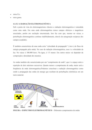  raios-X e
 raios gama.
4.1.5.3 A RADIAÇÃO ELETROMAGNÉTICA
Sob o ponto de vista do eletromagnetismo clássico a radiação eletromagnética é entendida
como uma onda. Em uma onda eletromagnética temos campos elétricos e magnéticos
associados, porém em oscilação sincronizada. Isso faz com que, mesmo no vácuo, a
perturbação eletromagnética continue indefinidamente, através da autogeração recíproca dos
campos acoplados.
É também característica de uma onda certa “velocidade de propagação” ( isto é, do fluxo de
energia propagado pela onda). No caso da radiação eletromagnética, essa é a velocidade da
luz. No vácuo é 300.000 km/s. Na água, é 1/3 menor. Em outros meios vai depender da
composição e densidade dos mesmos.
As ondas também são caracterizadas por um “comprimento de onda”, que é o espaço entre a
repetição de dois máximos sucessivos. Quanto menor o comprimento de onda, maior será a
freqüência da onda eletromagnética.Podemos conceituar a radiação eletromagnética como
sendo a propagação das ondas de energia que resultam de perturbações eletrônicas em um
meio material.
FIGURA - ESPECTRO ELETROMAGNÉTICO – Diferentes comprimentos de ondas
 