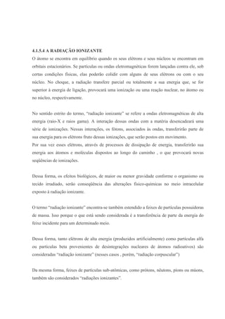 4.1.5.4 A RADIAÇÃO IONIZANTE
O átomo se encontra em equilíbrio quando os seus elétrons e seus núcleos se encontram em
orbitais estacionários. Se partículas ou ondas eletromagnéticas forem lançadas contra ele, sob
certas condições físicas, elas poderão colidir com alguns de seus elétrons ou com o seu
núcleo. No choque, a radiação transfere parcial ou totalmente a sua energia que, se for
superior à energia de ligação, provocará uma ionização ou uma reação nuclear, no átomo ou
no núcleo, respectivamente.
No sentido estrito do termo, “radiação ionizante” se refere a ondas eletromagnéticas de alta
energia (raio-X e raios gama). A interação dessas ondas com a matéria desencadeará uma
série de ionizações. Nessas interações, os fótons, associados às ondas, transferirão parte de
sua energia para os elétrons fruto dessas ionizações, que serão postos em movimento.
Por sua vez esses elétrons, através de processos de dissipação de energia, transferirão sua
energia aos átomos e moléculas dispostos ao longo do caminho , o que provocará novas
seqüências de ionizações.
Dessa forma, os efeitos biológicos, de maior ou menor gravidade conforme o organismo ou
tecido irradiado, serão conseqüência das alterações físico-químicas no meio intracelular
exposto à radiação ionizante.
O termo “radiação ionizante” encontra-se também estendido a feixes de partículas possuidoras
de massa. Isso porque o que está sendo considerada é a transferência de parte da energia do
feixe incidente para um determinado meio.
Dessa forma, tanto elétrons de alta energia (produzidos artificialmente) como partículas alfa
ou partículas beta provenientes de desintegrações nucleares de átomos radioativos) são
consideradas “radiação ionizante” (nesses casos , porém, “radiação corpuscular”)
Da mesma forma, feixes de partículas sub-atômicas, como prótons, nêutons, píons ou múons,
também são considerados “radiações ionizantes”.
 