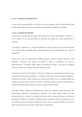 4.1.5.5 A RADIAÇÃO IONIZANTE
É a que possui a propriedade de, ao incidir em um meio qualquer, ceder ou retirar elétrons dos
átomos constituintes deste meio, tornando-os eletricamente carregados ( ionização ).
4.1.5.6 A RADIOATIVIDADE
É um processo de liberação da energia em excesso de um núcleo denominado “radioativo” –
isto é, instável. Esse é um mecanismo de liberação de energia que existe normalmente na
natureza.
As radiações ionizantes e os materiais radioativos sempre fizeram parte do meio ambiente,
mas como não são percebidas pelos sentidos humanos, passou despercebida até o final do
século XIX.
Desde que a terra foi formada (há 5 bilhões de anos) diversos núcleos radioativos vem
decaindo e liberando esse excesso de energia. E todos os organismos vivos que se
desenvolveram e evoluíram, desde então se encontraram sujeitos a uma dose de radiação
ionizante, através do chamado “fundo de radiação natural”.
É fato que do século XX em diante, a Terra tem sofrido uma contribuição do homem ao seu
conteúdo natural de núcleos radioativos. Através de mineração, diversos isótopos radioativos,
existentes na natureza, foram coletados em forma concentrada. O uso da radioatividade para
geração de energia elétrica (usinas nucleares) e explosões atômicas (para fins bélicos) são os
exemplos da interferência do homem no que se refere à radioatividade.
No entanto, núcleos radioativos artificialmente criados são responsáveis pela maior parte das
preocupações referentes à contaminação radioativa. Isso porque alguns órgãos do corpo
humano podem vir a absorver e acumular, de forma seletiva, isótopos radioativos. Quadros de
patologias específicas, associados à contaminação por materiais radioativos (quando em casos
de acidente nuclear) ou efeitos de longo prazo (sutil, como o aumento do número de casos de
câncer ao longo dos anos), podem resultar dessa contaminação
 