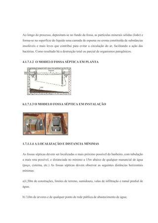 Ao longo do processo, depositam-se no fundo da fossa, as partículas minerais sólidas (lodo) e
forma-se na superfície do líquido uma camada de espuma ou crosta constituída de substâncias
insolúveis e mais leves que contribui para evitar a circulação do ar, facilitando a ação das
bactérias. Como resultado há a destruição total ou parcial de organismos patogênicos.
4.1.7.1.2 O MODELO FOSSA SÉPTICA EM PLANTA
6.1.7.1.3 O MODELO FOSSA SÉPTICA EM INSTALAÇÃO
1.7.1.1.4 A LOCALIZAÇÃO E DISTANCIA MÍNIMAS
As fossas sépticas devem ser localizadas o mais próximo possível do banheiro, com tubulação
a mais reta possível, e distanciada no mínimo a 15m abaixo de qualquer manancial de água
(poço, cisterna, etc.) As fossas sépticas devem observar as seguintes distâncias horizontais
mínimas:
a)1,50m de construções, limites de terreno, sumidouro, valas de infiltração e ramal predial de
água;
b) 3,0m de árvores e de qualquer ponto de rede pública de abastecimento de água;
 