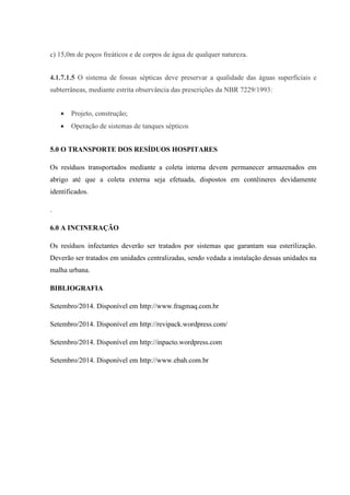 c) 15,0m de poços freáticos e de corpos de água de qualquer natureza.
4.1.7.1.5 O sistema de fossas sépticas deve preservar a qualidade das águas superficiais e
subterrâneas, mediante estrita observância das prescrições da NBR 7229/1993:
 Projeto, construção;
 Operação de sistemas de tanques sépticos
5.0 O TRANSPORTE DOS RESÍDUOS HOSPITARES
Os resíduos transportados mediante a coleta interna devem permanecer armazenados em
abrigo até que a coleta externa seja efetuada, dispostos em contêineres devidamente
identificados.
.
6.0 A INCINERAÇÃO
Os resíduos infectantes deverão ser tratados por sistemas que garantam sua esterilização.
Deverão ser tratados em unidades centralizadas, sendo vedada a instalação dessas unidades na
malha urbana.
BIBLIOGRAFIA
Setembro/2014. Disponível em http://www.fragmaq.com.br
Setembro/2014. Disponível em http://revipack.wordpress.com/
Setembro/2014. Disponível em http://inpacto.wordpress.com
Setembro/2014. Disponível em http://www.ebah.com.br
 