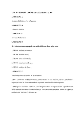 2.5 A DIVISÃO DOS GRUPOS DO LIXO HOSPITALAR
2.5.1 GRUPO A
Resíduos Biológicos e/ou Infectantes
2.5.2 GRUPO B
Resíduos Químicos
2.5.3 GRUPO C
Resíduos Radioativos
2.5.4 GRUPO D
Os resíduos comuns, que pode ser subdividido em cinco subgrupos:
2.5.4.1 Os resíduos de cozinha;
2.5.4.2 Os resíduos finais;
2.5.4.3 Os restos alimentares;
2.5.4.4 Os materiais recicláveis;
2.5.4.5 Os entulhos de obras.
2.5.5 GRUPO E
Materiais perfuro - cortantes ou escarificantes.
Art.4º - Caberá aos estabelecimentos o gerenciamento de seus resíduos, desde a geração até a
disposição final, de forma a atender aos requisitos ambientais e de saúde pública.
2.4.6 Segundo as normas sanitárias, o lixo hospitalar deve ser rigorosamente separado e cada
classe deve ter um tipo de coleta e destinação. De acordo com as normas, devem ser separadas
conforme um sistema de classificação:
 