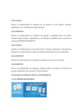 2.4.6.1 Grupo A
Devem ser acondicionados no momento da sua geração em saco plástico, resistente,
identificado com a simbologia de resíduo infectante.
2.4.6.2 GRUPO B
Devem ser acondicionados em recipiente que garanta a integridade física dos frascos,
evitando choque mecânico, identificadas com simbologia de substância tóxica, acrescida da
expressão "RESÍDUOS QUÍMICOS".
2.4.6.3 Grupo C
Deverão ser acondicionados em saco branco leitoso, resistente, impermeável, utilizando saco
duplo para os resíduos pesados e úmidos, devidamente identificado com a sua simbologia.
2.4.6.4 GRUPO D
Devem ser acondicionados em saco plástico, de qualquer cor, exceto na cor branca.
2.4.6.5 GRUPO E
Devem ser acondicionados em recipientes estanques, rígidos, com tampa e no local da sua
geração, identificados com a inscrição "Pérfuro-Cortante“.
3.0 O PASSO A PASSO DA COLETA Á INCINERAÇÃO
3.1 O CAMINHO DO EXPURGO
 