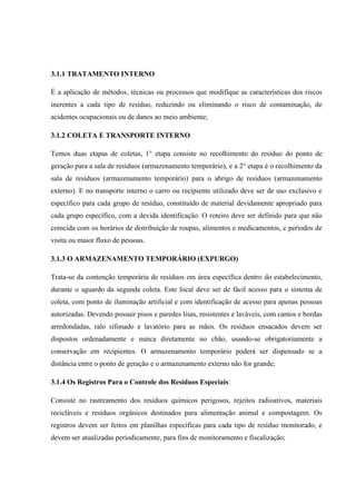 3.1.1 TRATAMENTO INTERNO
É a aplicação de métodos, técnicas ou processos que modifique as características dos riscos
inerentes a cada tipo de resíduo, reduzindo ou eliminando o risco de contaminação, de
acidentes ocupacionais ou de danos ao meio ambiente;
3.1.2 COLETA E TRANSPORTE INTERNO
Temos duas etapas de coletas, 1° etapa consiste no recolhimento do resíduo do ponto de
geração para a sala de resíduos (armazenamento temporário), e a 2° etapa é o recolhimento da
sala de resíduos (armazenamento temporário) para o abrigo de resíduos (armazenamento
externo). E no transporte interno o carro ou recipiente utilizado deve ser de uso exclusivo e
específico para cada grupo de resíduo, constituído de material devidamente apropriado para
cada grupo específico, com a devida identificação. O roteiro deve ser definido para que não
coincida com os horários de distribuição de roupas, alimentos e medicamentos, e períodos de
visita ou maior fluxo de pessoas.
3.1.3 O ARMAZENAMENTO TEMPORÁRIO (EXPURGO)
Trata-se da contenção temporária de resíduos em área específica dentro do estabelecimento,
durante o aguardo da segunda coleta. Este local deve ser de fácil acesso para o sistema de
coleta, com ponto de iluminação artificial e com identificação de acesso para apenas pessoas
autorizadas. Devendo possuir pisos e paredes lisas, resistentes e laváveis, com cantos e bordas
arredondadas, ralo sifonado e lavatório para as mãos. Os resíduos ensacados devem ser
dispostos ordenadamente e nunca diretamente no chão, usando-se obrigatoriamente a
conservação em recipientes. O armazenamento temporário poderá ser dispensado se a
distância entre o ponto de geração e o armazenamento externo não for grande;
3.1.4 Os Registros Para o Controle dos Resíduos Especiais:
Consiste no rastreamento dos resíduos químicos perigosos, rejeitos radioativos, materiais
recicláveis e resíduos orgânicos destinados para alimentação animal e compostagem. Os
registros devem ser feitos em planilhas específicas para cada tipo de resíduo monitorado, e
devem ser atualizadas periodicamente, para fins de monitoramento e fiscalização;
 