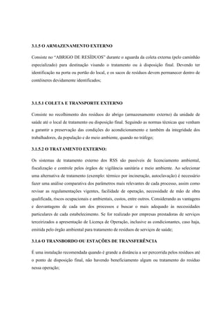 3.1.5 O ARMAZENAMENTO EXTERNO
Consiste no “ABRIGO DE RESÍDUOS” durante o aguarda da coleta externa (pelo caminhão
especializado) para destinação visando o tratamento ou à disposição final. Devendo ter
identificação na porta ou portão do local, e os sacos de resíduos devem permanecer dentro de
contêineres devidamente identificados;
3.1.5.1 COLETA E TRANSPORTE EXTERNO
Consiste no recolhimento dos resíduos do abrigo (armazenamento externo) da unidade de
saúde até o local de tratamento ou disposição final. Seguindo as normas técnicas que venham
a garantir a preservação das condições do acondicionamento e também da integridade dos
trabalhadores, da população e do meio ambiente, quando no tráfego;
3.1.5.2 O TRATAMENTO EXTERNO:
Os sistemas de tratamento externo dos RSS são passíveis de licenciamento ambiental,
fiscalização e controle pelos órgãos de vigilância sanitária e meio ambiente. Ao selecionar
uma alternativa de tratamento (exemplo: térmico por incineração, autoclavação) é necessário
fazer uma análise comparativa dos parâmetros mais relevantes de cada processo, assim como
revisar as regulamentações vigentes, facilidade de operação, necessidade de mão de obra
qualificada, riscos ocupacionais e ambientais, custos, entre outros. Considerando as vantagens
e desvantagens de cada um dos processos e buscar o mais adequado às necessidades
particulares de cada estabelecimento. Se for realizado por empresas prestadoras de serviços
terceirizados a apresentação de Licença de Operação, inclusive as condicionantes, caso haja,
emitida pelo órgão ambiental para tratamento de resíduos de serviços de saúde;
3.1.6 O TRANSBORDO OU ESTAÇÕES DE TRANSFERÊNCIA
É uma instalação recomendada quando é grande a distância a ser percorrida pelos resíduos até
o ponto de disposição final, não havendo beneficiamento algum ou tratamento do resíduo
nessa operação;
 
