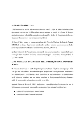 3.1.7 O TRANSPORTE FINAL
É recomendado de acordo com a classificação do RSS, o Grupo A, após tratamento prévio
aterramento em solo, em local licenciado (aterro sanitário ou outro). Já o Grupo B, deve ser
destinado ao aterro industrial (construído segundo padrões rígidos de Engenharia, de forma a
não causar danos ao meio ambiente e a saúde pública).
O Grupo C deve seguir as normas específicas do Conselho Nacional de Energia Nuclear
(CNEM). E no Grupo D por serem considerados resíduos comuns, acabam sendo recolhidos
pelos órgãos de Limpeza Pública dos municípios. Por fim, o Grupo E
recebem tratamento de Autoclavação, em seguida são descaracterizados e encaminhados para
destinação final em Aterro Sanitário, com autorização para a recepção e destinação final de
RSS Pré-Tratados.
3.1.7.1 PROBLEMAS OCASIONADOS PELA DISPOSIÇÃO FINAL INCORRETA
DOS RSS
Os resíduos de serviço de saúde despertam preocupação em relação a sua disposição final.
Esta que por sua vez feita incorretamente pode proporcionar vários problemas ambientais e
para a saúde pública. Necessitando assim maior atenção das autoridades e da população em
geral, pois seus geradores não são apenas hospitais, os demais estabelecimentos ligados à
saúde do homem e dos animais também estão envolvidos.
Segundo Bidone & Povinelli (1999) atualmente a comunidade científica tem aceito que os
RSS, quando erroneamente manipulados representam risco potencial em três níveis:
 À saúde de quem manipula esses resíduos;
 Aumento da taxa de infecção hospitalar;
 