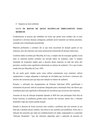  Impactos ao meio ambiente
3.1.7.2 OS RISCOS DE QUEM MANIPULAM DIRETAMENTE ESSES
RESÍDUOS
Evidentemente as pessoas que trabalham em locais que geram esses resíduos são os mais
susceptíveis a diversas doenças contagiosas, podendo assim transmitir aos demais pacientes,
causando uma contaminação generalizada.
Materiais perfurantes e cortantes são os que mais necessitam de atenção quanto ao seu
manuseio, pois são materiais com maior potencial de transmissão de doenças infecciosas.
Conforme dados revelados por Macofsky & Cone, o simples fato de reencapar agulhas revela
entre os materiais perfuro cortantes um elevado índice de acidentes, onde “a simples
instalação de recipientes rígidos para o descarte destes materiais ao lado dos leitos dos
pacientes, resultou numa significativa diminuição no número de acidentes”, foi o que revelou
estudo feito por Macofsky & Cone, 1993.
De um modo geral, simples ações como utilizar corretamente esses materiais, utilizar
equipamentos e roupas adequadas à realização de atividades que envolvam o manuseio dos
mesmos são essenciais para que haja uma redução no número de acidentes.
Portanto, a utilização dos Equipamentos de Proteção Individual (EPI), qualificação e
treinamento de pessoal, além de recipientes adequados para a destinação final, são fatores que
contribuem para uma significativa diminuição de ocorrências que envolvam estes materiais.
Aumento da taxa de infecção hospitalar: Quando os RSS têm uma destinação final feita de
forma incorreta, os problemas gerados pelos mesmos são enormes, dentre eles, a infecção
hospitalar é algo que merece grande atenção.
Quando se descarta de forma incorreta estes resíduos o problema não está somente no ato
final que é desfazer desses resíduos, mas deixa-se um caminho com problemas. Entre eles, a
infecção dos pacientes que estão nos estabelecimentos de saúde, empregando-se a expressão
“Infecção Hospitalar”, “que são infecções adquiridas após a admissão do paciente no
 
