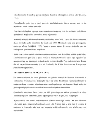 estabelecimento de saúde e que se manifesta durante a internação ou após a alta” (Moriya,
1994).
Contradizendo assim com o papel que estes estabelecimentos devem exercer, que é a de
promover a saúde e não o contrário.
Esse tipo de infecção é algo que ocorre e continuará a ocorrer, pois são ambientes onde há um
grande fluxo de pessoas e também de micro-organismos.
A taxa de infecção em estabelecimentos de saúde no Brasil é de 15,62% em média, conforme
dados revelados pelo Ministério da Saúde em 1994. Mostrando uma taxa preocupante,
conforme afirma SANTOS (1997) “sendo a quarta causa de morte, perdendo para as
cardiopatias, gastroenterites e neoplasias.
Sendo os RSS uma parcela mínima se comparada com o total de resíduos sólidos produzidos,
a melhor maneira para que se possa reduzir o potencial infeccioso desse tipo específico de
resíduo, seria o seu tratamento, evitando assim os riscos à saúde. Pois, mais importante do que
discutir os problemas causados pela má destinação dos RSS é discutir meios de segurança
para evitar tais problemas.
3.1.8. IMPACTOS AO MEIO AMBIENTE
Os estabelecimentos de saúde produzem um grande número de resíduos diariamente e
continuará a produzir, pois a população cresce de forma desenfreada e consequentemente a
concentração de pessoas e atividades nesses estabelecimentos são intensas. Sendo assim de
grande preocupação avaliar onde estes resíduos são dispostos na natureza.
Quando não tratados de forma correta, os RSS geram impactos sociais, que envolve a saúde
humana e impactos ambientais, como a poluição de cursos d’água, solo e vegetação.
A preocupação com o meio ambiente nunca foi tanta como hoje, século XXI, pois o homem
está vendo que é impossível continuar como está. A regra que se cria para o presente é
continuar se desenvolvendo, mas com a questão ambiental andando lado a lado com esse
crescimento.
 