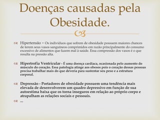 
 Hipertensão - Os indivíduos que sofrem de obesidade possuem maiores chances
de terem seus vasos sanguíneos comprimidos em razão principalmente do consumo
excessivo de alimentos que fazem mal à saúde. Essa compressão dos vasos é o que
resulta na pressão alta.
 Hipertrofia Ventricular - É uma doença cardíaca, ocasionada pelo aumento do
músculo do coração. Essa patologia atinge aos obesos pois o coração dessas pessoas
precisa trabalhar mais do que deveria para sustentar seu peso e a estrutura
corporal.
 Depressão - Portadores de obesidade possuem uma tendência mais
elevada de desenvolverem um quadro depressivo em função de sua
autoestima baixa que os torna inseguros em relação ao próprio corpo e
atrapalham as relações sociais e pessoais.
 ...
Doenças causadas pela
Obesidade.
 
