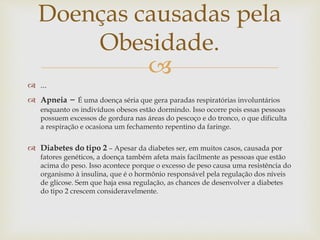 
 ...
 Apneia – É uma doença séria que gera paradas respiratórias involuntários
enquanto os indivíduos obesos estão dormindo. Isso ocorre pois essas pessoas
possuem excessos de gordura nas áreas do pescoço e do tronco, o que dificulta
a respiração e ocasiona um fechamento repentino da faringe.
 Diabetes do tipo 2 – Apesar da diabetes ser, em muitos casos, causada por
fatores genéticos, a doença também afeta mais facilmente as pessoas que estão
acima do peso. Isso acontece porque o excesso de peso causa uma resistência do
organismo à insulina, que é o hormônio responsável pela regulação dos níveis
de glicose. Sem que haja essa regulação, as chances de desenvolver a diabetes
do tipo 2 crescem consideravelmente.
Doenças causadas pela
Obesidade.
 