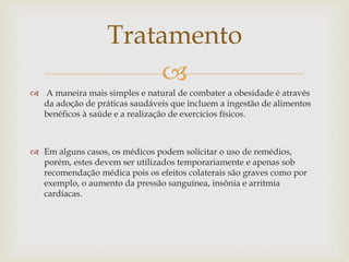 
 A maneira mais simples e natural de combater a obesidade é através
da adoção de práticas saudáveis que incluem a ingestão de alimentos
benéficos à saúde e a realização de exercícios físicos.
 Em alguns casos, os médicos podem solicitar o uso de remédios,
porém, estes devem ser utilizados temporariamente e apenas sob
recomendação médica pois os efeitos colaterais são graves como por
exemplo, o aumento da pressão sanguínea, insônia e arritmia
cardíacas.
Tratamento
 