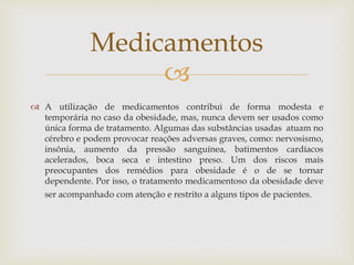 
 A utilização de medicamentos contribui de forma modesta e
temporária no caso da obesidade, mas, nunca devem ser usados como
única forma de tratamento. Algumas das substâncias usadas atuam no
cérebro e podem provocar reações adversas graves, como: nervosismo,
insônia, aumento da pressão sanguínea, batimentos cardíacos
acelerados, boca seca e intestino preso. Um dos riscos mais
preocupantes dos remédios para obesidade é o de se tornar
dependente. Por isso, o tratamento medicamentoso da obesidade deve
ser acompanhado com atenção e restrito a alguns tipos de pacientes.
Medicamentos
 
