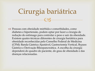 
 Pessoas com obesidade mórbida e comorbidades, como
diabetes e hipertensão, podem optar por fazer a cirurgia de
redução de estômago para controlar o peso e sair da obesidade.
Existem quatro técnicas diferentes de cirurgia bariátrica para
obesidade reconhecidas pelo Conselho Federal de Medicina
(CFM): Banda Gástrica Ajustável, Gastrectomia Vertical, Bypass
Gástrico e Derivação Bileopancreática. A escolha da cirurgia
dependerá do quadro do paciente, do grau de obesidade e das
doenças relacionadas.
Cirurgia bariátrica
 