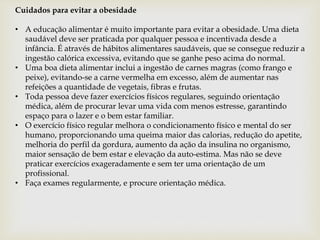 Cuidados para evitar a obesidade
• A educação alimentar é muito importante para evitar a obesidade. Uma dieta
saudável deve ser praticada por qualquer pessoa e incentivada desde a
infância. É através de hábitos alimentares saudáveis, que se consegue reduzir a
ingestão calórica excessiva, evitando que se ganhe peso acima do normal.
• Uma boa dieta alimentar inclui a ingestão de carnes magras (como frango e
peixe), evitando-se a carne vermelha em excesso, além de aumentar nas
refeições a quantidade de vegetais, fibras e frutas.
• Toda pessoa deve fazer exercícios físicos regulares, seguindo orientação
médica, além de procurar levar uma vida com menos estresse, garantindo
espaço para o lazer e o bem estar familiar.
• O exercício físico regular melhora o condicionamento físico e mental do ser
humano, proporcionando uma queima maior das calorias, redução do apetite,
melhoria do perfil da gordura, aumento da ação da insulina no organismo,
maior sensação de bem estar e elevação da auto-estima. Mas não se deve
praticar exercícios exageradamente e sem ter uma orientação de um
profissional.
• Faça exames regularmente, e procure orientação médica.
 