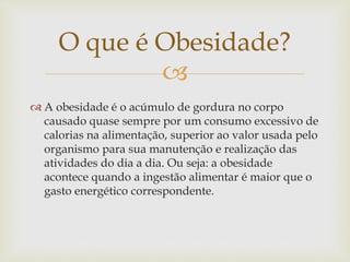 
 A obesidade é o acúmulo de gordura no corpo
causado quase sempre por um consumo excessivo de
calorias na alimentação, superior ao valor usada pelo
organismo para sua manutenção e realização das
atividades do dia a dia. Ou seja: a obesidade
acontece quando a ingestão alimentar é maior que o
gasto energético correspondente.
O que é Obesidade?
 