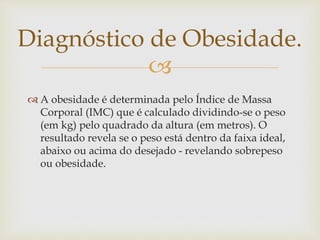 
 A obesidade é determinada pelo Índice de Massa
Corporal (IMC) que é calculado dividindo-se o peso
(em kg) pelo quadrado da altura (em metros). O
resultado revela se o peso está dentro da faixa ideal,
abaixo ou acima do desejado - revelando sobrepeso
ou obesidade.
Diagnóstico de Obesidade.
 