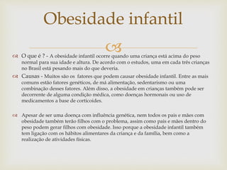  O que é ? - A obesidade infantil ocorre quando uma criança está acima do peso
normal para sua idade e altura. De acordo com o estudos, uma em cada três crianças
no Brasil está pesando mais do que deveria.
 Causas - Muitos são os fatores que podem causar obesidade infantil. Entre as mais
comuns estão fatores genéticos, de má alimentação, sedentarismo ou uma
combinação desses fatores. Além disso, a obesidade em crianças também pode ser
decorrente de alguma condição médica, como doenças hormonais ou uso de
medicamentos a base de corticoides.
 Apesar de ser uma doença com influência genética, nem todos os pais e mães com
obesidade também terão filhos com o problema, assim como pais e mães dentro do
peso podem gerar filhos com obesidade. Isso porque a obesidade infantil também
tem ligação com os hábitos alimentares da criança e da família, bem como a
realização de atividades físicas.
Obesidade infantil
 