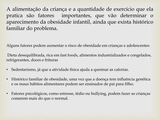 Alguns fatores podem aumentar o risco de obesidade em crianças e adolescentes:
Dieta desequilibrada, rica em fast foods, alimentos industrializados e congelados,
refrigerantes, doces e frituras
• Sedentarismo, já que a atividade física ajuda a queimar as calorias.
• Histórico familiar de obesidade, uma vez que a doença tem influência genética
e os maus hábitos alimentares podem ser ensinados de pai para filho.
• Fatores psicológicos, como estresse, tédio ou bullying, podem fazer as crianças
comerem mais do que o normal.
A alimentação da criança e a quantidade de exercício que ela
pratica são fatores importantes, que vão determinar o
aparecimento da obesidade infantil, ainda que exista histórico
familiar do problema.
 