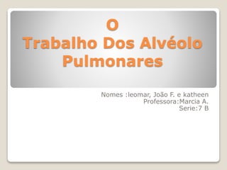 O 
Trabalho Dos Alvéolo 
Pulmonares 
Nomes :leomar, João F. e katheen 
Professora:Marcia A. 
Serie:7 B 
 