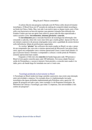 Blog do prof. Palazzo comentário:

        A notícia fala de uma pesquisa realizada com 66 Países sobre desenvolvimento
tecnológico. O Brasil ficou em 43º posição do ranking de competitividade tecnológica
na frente da China e Índia. Mas, isso não é um motivo para se alegrar muito, pois o País
sofre com burocracia na hora de registrar suas patentes (situação bem diferente dos
Estados Unidos que tem um apoio mais afetivo), pouca mão-de-obra especializada e
outros assuntos como: investimentos, sistemas pirataria e conexão.
        Os investimentos para o mercado brasileiro de tecnologia da informação vêm
crescendo a cada dia, ritmo três vezes mais forte que a media global. Apesar do País ter
um número expressivo de pessoas empregadas nesse setor a qualidade do ensino técnico
sofre deficiências faltam de profissionais capacitados.
        As versões “piratas” dos softwares são muito usadas no Brasil, ou seja, o preço
de um computador que vem com o sistema operacional da Microsoft é um preço (mais
caro), agora um computador com o sistema operacional Linux é outro (mais barato). O
que as pessoas fazem é formatar o computador e colocar a versão pirata do Windows
(sistema operacional mais usado).
        Enquanto o Chile tem oito conexões de banda larga para cada 100 pessoas o
Brasil só tem quatro conexões para cada 100 habitantes. Em nossa cidade Ouricuri
sertão de Pernambuco, o acesso à internet é bem precário, a conexão mais usada é via
rádio, pois a de banda larga foi instalada esse ano e é mais cara.




        Tecnologia produzida exclusivamente no Brasil.
A Tecnologia no Brasil ainda tem longo caminho a percorrer, mas existe uma interação
entre universidade e empresa. Um exemplo disso é a implementação inovação
tecnológica das águas profundas implementada pela Petrobras com o apoio de 129
grupos de pesquisa em todo o país, outro exemplo é o do Programa Genolyptos, do
Ministério da Ciência e Tecnologia, que reúne 12 empresas, sete universidades e três
centros de pesquisas".




Tecnologias desenvolvidas no Brasil:
 
