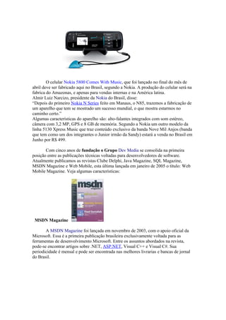O celular Nokia 5800 Comes With Music, que foi lançado no final do mês de
abril deve ser fabricado aqui no Brasil, segundo a Nokia. A produção do celular será na
fabrica do Amazonas, e apenas para vendas internas e na América latina.
Almir Luiz Narcizo, presidente da Nokia do Brasil, disse:
“Depois do primeiro Nokia N Series feito em Manaus, o N85, trazemos a fabricação de
um aparelho que tem se mostrado um sucesso mundial, o que mostra estarmos no
caminho certo.”
Algumas características do aparelho são: alto-falantes integrados com som estéreo,
câmera com 3,2 MP, GPS e 8 GB de memória. Segundo a Nokia um outro modelo da
linha 5130 Xpress Music que traz conteúdo exclusivo da banda Nove Mil Anjos (banda
que tem como um dos integrantes o Junior irmão da Sandy) estará a venda no Brasil em
Junho por R$ 499.

       Com cinco anos de fundação o Grupo Dev Media se consolida na primeira
posição entre as publicações técnicas voltadas para desenvolvedores de software.
Atualmente publicamos as revistas Clube Delphi, Java Magazine, SQL Magazine,
MSDN Magazine e Web Mobile, esta última lançada em janeiro de 2005 o título: Web
Mobile Magazine. Veja algumas características:




 MSDN Magazine

       A MSDN Magazine foi lançada em novembro de 2003, com o apoio oficial da
Microsoft. Essa é a primeira publicação brasileira exclusivamente voltada para as
ferramentas de desenvolvimento Microsoft. Entre os assuntos abordados na revista,
pode-se encontrar artigos sobre .NET, ASP.NET, Visual C++ e Visual C#. Sua
periodicidade é mensal e pode ser encontrada nas melhores livrarias e bancas de jornal
do Brasil.
 