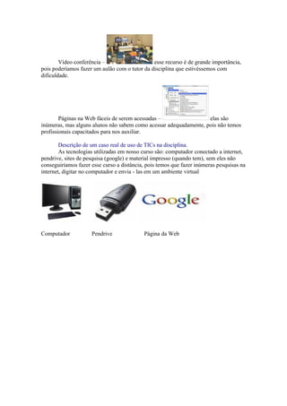 Vídeo conferência –                    esse recurso é de grande importância,
pois poderíamos fazer um aulão com o tutor da disciplina que estivéssemos com
dificuldade.




        Páginas na Web fáceis de serem acessadas –                 elas são
inúmeras, mas alguns alunos não sabem como acessar adequadamente, pois não temos
profissionais capacitados para nos auxiliar.

        Descrição de um caso real de uso de TICs na disciplina.
        As tecnologias utilizadas em nosso curso são: computador conectado a internet,
pendrive, sites de pesquisa (google) e material impresso (quando tem), sem eles não
conseguiríamos fazer esse curso a distância, pois temos que fazer inúmeras pesquisas na
internet, digitar no computador e envia - las em um ambiente virtual




Computador           Pendrive              Página da Web
 