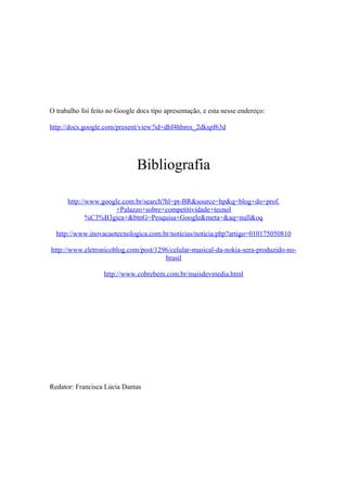 O trabalho foi feito no Google docs tipo apresentação, e esta nesse endereço:

http://docs.google.com/present/view?id=dhf4hbmx_2dkspf63d




                               Bibliografia

      http://www.google.com.br/search?hl=pt-BR&source=hp&q=blog+do+prof.
                     +Palazzo+sobre+competitividade+tecnol
             %C3%B3gica+&btnG=Pesquisa+Google&meta=&aq=null&oq

  http://www.inovacaotecnologica.com.br/noticias/noticia.php?artigo=010175050810

http://www.eletronicoblog.com/post/1296/celular-musical-da-nokia-sera-produzido-no-
                                      brasil

                   http://www.cobrebem.com.br/maisdevmedia.html




Redator: Francisca Lúcia Dantas
 