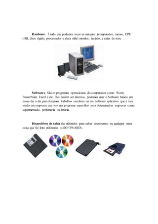 Hardware: É tudo que podemos tocar na máquina (computador, mouse, CPU
(HD, disco rígido, processador e placa mãe) monitor, teclado, e caixa de som.
Softwares: São os programas operacionais do computador como: Word,
PowerPoint, Excel e etc. Eles podem ser diversos, podemos usar o Software básico em
nosso dia a dia para fazermos trabalhos escolares ou um Software aplicativo que é mais
usado em empresas que tem um programa especifico para determinadas empresas como:
supermercado, perfumaria ou livraria.
Dispositivos de saída são utilizados para salvar documentos ou qualquer outra
coisa que foi feito utilizando os SOFTWARES.
 
