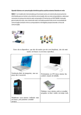 Quando falamos em comunicação eletrônicapelosusuáriosestamos falandoem rede
REDE: É ummodelode interconexãoque funcionamcomoumsistemade processamento
distribuídoparase montar uma rede de comunicação,doisoumaiscomputadores,cabosque
conectamemplacas de rede de cada computadore finalmenteumSOFTWARE chamado
gerenciadorde rede,este sistemade rede é utilizadoquandoháde existirnecessidadede
comunicaçãocontaste entre oscomputadoresinterligadosproporcionando atroca de
comunicação.
Esses são os dispositivos que não são usados por nós com freqüência, eles são mais
usados em bancos ou em áreas especificas.
Notebooks (fácil de transportar, mas seu
preço não é acessível).
Workstations (a CPU desse sistema fica
central) estação de trabalho.
Mainframes (esse sistema é utilizado mais
em banco, pois podemos consultar
serviço).
Palmtops (esse sistema pode se consultar
pesquisas ou fazer vendas em tempo real).
 