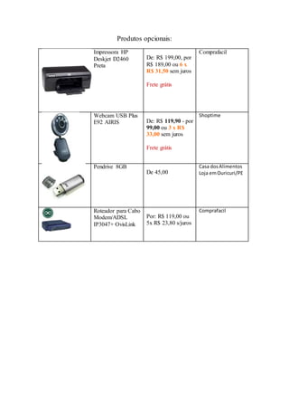 Produtos opcionais:
Impressora HP
Deskjet D2460
Preta
De: R$ 199,00, por
R$ 189,00 ou 6 x
R$ 31,50 sem juros
Frete grátis
Comprafacil
Webcam USB Plus
E92 AIRIS De: R$ 119,90 - por
99,00 ou 3 x R$
33,00 sem juros
Frete grátis
Shoptime
Pendrive 8GB
De 45,00
Casa dosAlimentos
Loja emOuricuri/PE
Roteador para Cabo
Modem/ADSL
IP3047+ OvisLink
Por: R$ 119,00 ou
5x R$ 23,80 s/juros
Comprafacil
 