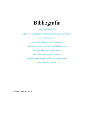 Bibliografia
www.comprafil.com.br
http://www.comprafacil.com.br/comprafacil/pages/loja/loja.jsf
www.shoptime.com.br
http://pt.wikipedia.org/wiki/Computador
http://www.submarino.com.br/menu/671/palm+tops
http://pt.wikipedia.org/wiki/Software
http://pt.wikipedia.org/wiki/Hardware
http://pt.wikipedia.org/wiki/Rede_de_computadores
www.americanas.com.br
Redator: Francisca Lucia
 