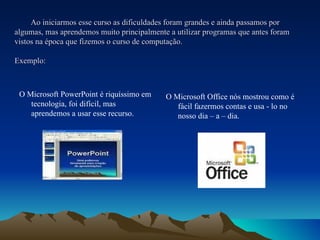Ao iniciarmos esse curso as dificuldades foram grandes e ainda passamos por algumas, mas aprendemos muito principalmente a utilizar programas que antes foram vistos na época que fizemos o curso de computação.  Exemplo: O Microsoft PowerPoint é riquíssimo em tecnologia, foi difícil, mas aprendemos a usar esse recurso. O Microsoft Office nós mostrou como é fácil fazermos contas e usa - lo no nosso dia – a – dia. 