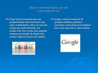 Redes e telecomunicações que  não eram usadas por nós. Os Chats são ferramentas que nos proporcionam uma interação seja com: coordenador, tutor ou com um colega que estão distantes em tempo real. Isso é bom, pois quando estamos precisando de ajuda tem sempre alguém lá para nós ajudar. O Google é uma ferramenta de pesquisa infinita, podemos encontrar coisas boas,mas também tem coisas que não se aproveitam. 
