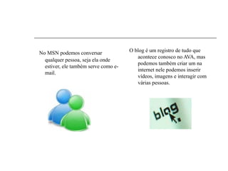 No MSN podemos conversar qualquer pessoa, seja ela onde estiver, ele também serve como e-mail. O blog é um registro de tudo que acontece conosco no AVA, mas podemos também criar um na internet nele podemos inserir vídeos, imagens e interagir com várias pessoas. 