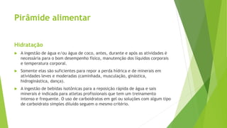 Pirâmide alimentar
Hidratação
 A ingestão de água e/ou água de coco, antes, durante e após as atividades é
necessária para o bom desempenho físico, manutenção dos líquidos corporais
e temperatura corporal.
 Somente elas são suficientes para repor a perda hídrica e de minerais em
atividades leves e moderadas (caminhada, musculação, ginástica,
hidroginástica, dança).
 A ingestão de bebidas isotônicas para a reposição rápida de água e sais
minerais é indicada para atletas profissionais que tem um treinamento
intenso e frequente. O uso de carboidratos em gel ou soluções com algum tipo
de carboidrato simples diluído seguem o mesmo critério.
 