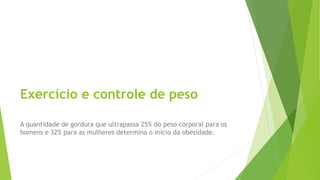 Exercício e controle de peso
A quantidade de gordura que ultrapassa 25% do peso corporal para os
homens e 32% para as mulheres determina o início da obesidade.
 