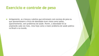 Exercício e controle de peso
 Antigamente, as crianças e adultos que estivessem com excesso de peso ou
que apresentassem o início de obesidade eram vistas como sadias,
aparentemente, sem problemas de saúde. Porém, a obesidade foi se
ampliando cada vez mais, vista hoje como o maior problema de saúde pública
no Brasil e no mundo.
 