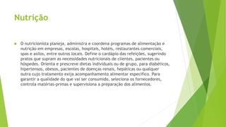Nutrição
 O nutricionista planeja, administra e coordena programas de alimentação e
nutrição em empresas, escolas, hospitais, hotéis, restaurantes comerciais,
spas e asilos, entre outros locais. Define o cardápio das refeições, sugerindo
pratos que supram as necessidades nutricionais de clientes, pacientes ou
hóspedes. Orienta e prescreve dietas individuais ou de grupo, para diabéticos,
hipertensos, obesos, pacientes de doenças renais, hepáticas ou qualquer
outra cujo tratamento exija acompanhamento alimentar específico. Para
garantir a qualidade do que vai ser consumido, seleciona os fornecedores,
controla matérias-primas e supervisiona a preparação dos alimentos.
 