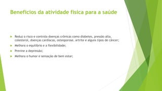 Benefícios da atividade física para a saúde
 Reduz o risco e controla doenças crônicas como diabetes, pressão alta,
colesterol, doenças cardíacas, osteoporose, artrite e alguns tipos de câncer;
 Melhora o equilíbrio e a flexibilidade;
 Previne a depressão;
 Melhora o humor e sensação de bem estar;
 