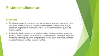 Pirâmide alimentar
Proteínas
 Os alimentos mais ricos em proteína são de origem animal como carne, peixe,
ovo, leite, queijo e iogurtes, e os de origem vegetal como ervilhas e soja,
sendo que as proteínas de origem animal são mais completas do que os de
origem vegetal.
 A alimentação rica em proteína ajuda a ganhar massa muscular e a queimar
gordura, mas o consumo dos alimentos ricos em proteína de origem vegetal é
muito importante para quem é vegetariano porque estes alimentos garantem
o crescimento dos tecidos, cabelos e unhas.
 