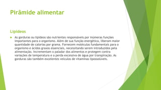 Pirâmide alimentar
Lipídeos
 As gorduras ou lipídeos são nutrientes responsáveis por inúmeras funções
importantes para o organismo. Além de sua função energética, liberam maior
quantidade de calorias por grama. Fornecem moléculas fundamentais para o
organismo e ácidos graxos essenciais, necessitando serem introduzidos pela
alimentação. Incrementam o paladar dos alimentos e protegem contra
variações de temperatura e a perda excessiva de água por transpiração. As
gorduras são também excelentes veículos de vitaminas lipossolúveis.
 