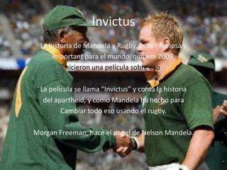 Invictus
  La historia de Mandela y Rugby, es tan famosa y
      Important para el mundo, que em 2009,
          hicieron una película sobre eso.

  La película se llama “Invictus” y conta la historia
   del apartheid, y como Mandela ha hecho para
         Cambiar todo eso usando el rugby.

Morgan Freeman, hace el papel de Nelson Mandela.
 